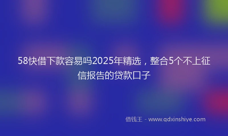 58快借下款容易吗2025年精选，整合5个不上征信报告的贷款口子