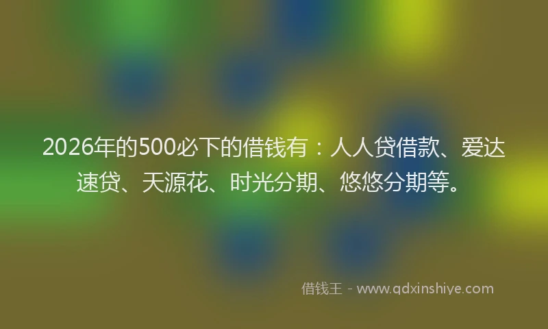 2026年的500必下的借钱有：人人贷借款、爱达速贷、天源花、时光分期、悠悠分期等。