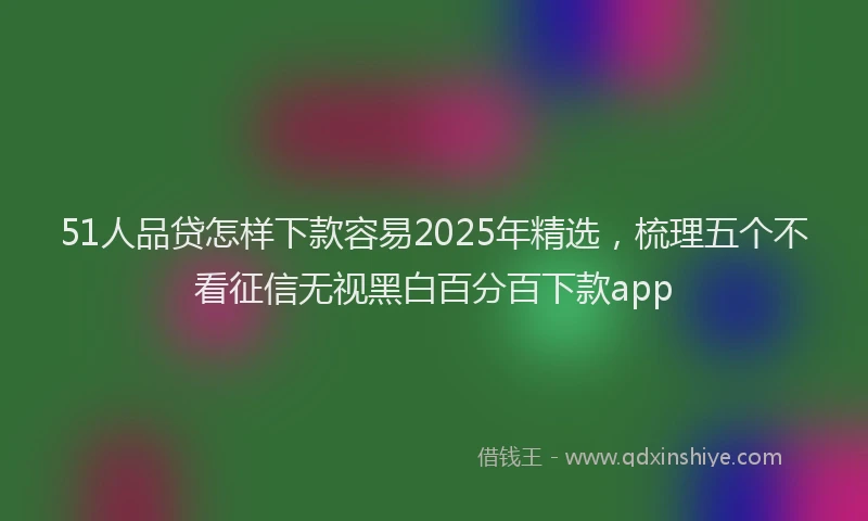 51人品贷怎样下款容易2025年精选，梳理五个不看征信无视黑白百分百下款app