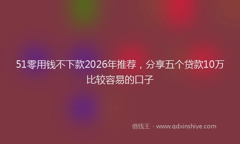 51零用钱不下款2026年推荐，分享五个贷款10万比较容易的口子