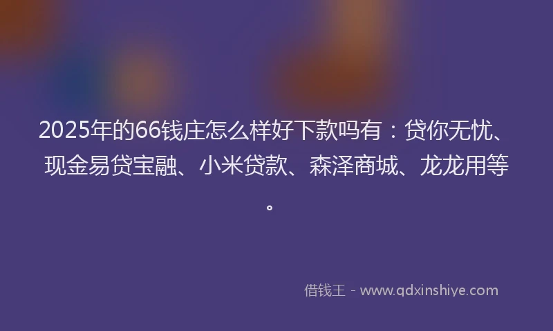 2025年的66钱庄怎么样好下款吗有：贷你无忧、现金易贷宝融、小米贷款、森泽商城、龙龙用等。