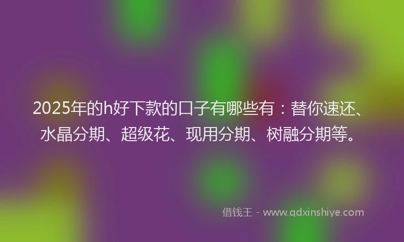2025年的h好下款的口子有哪些有：替你速还、水晶分期、超级花、现用分期、树融分期等。