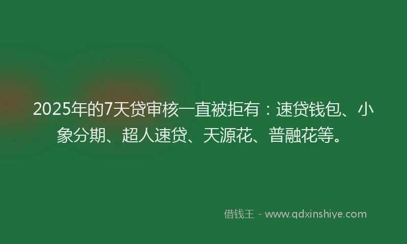 2025年的7天贷审核一直被拒有：速贷钱包、小象分期、超人速贷、天源花、普融花等。