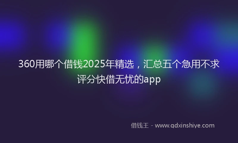 360用哪个借钱2025年精选，汇总五个急用不求评分快借无忧的app