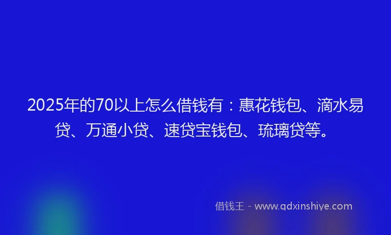 2025年的70以上怎么借钱有：惠花钱包、滴水易贷、万通小贷、速贷宝钱包、琉璃贷等。