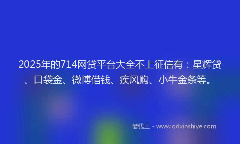2025年的714网贷平台大全不上征信有：星辉贷、口袋金、微博借钱、疾风购、小牛金条等。