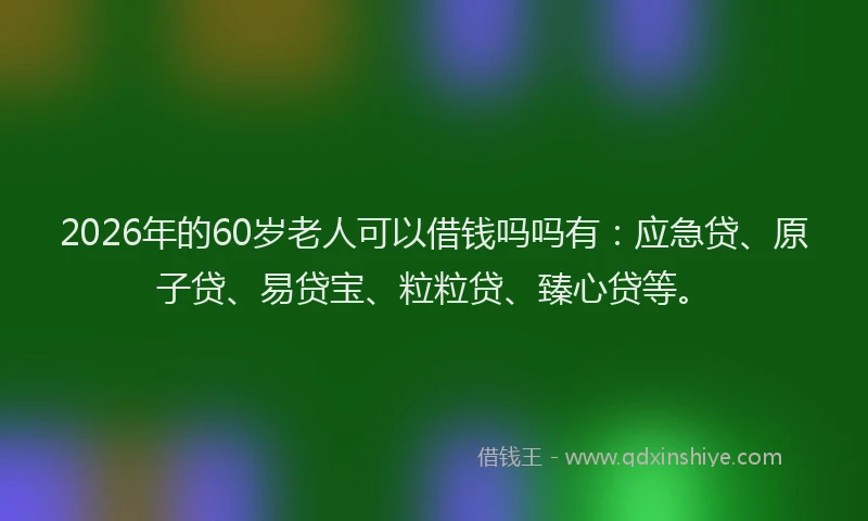 2026年的60岁老人可以借钱吗吗有：应急贷、原子贷、易贷宝、粒粒贷、臻心贷等。