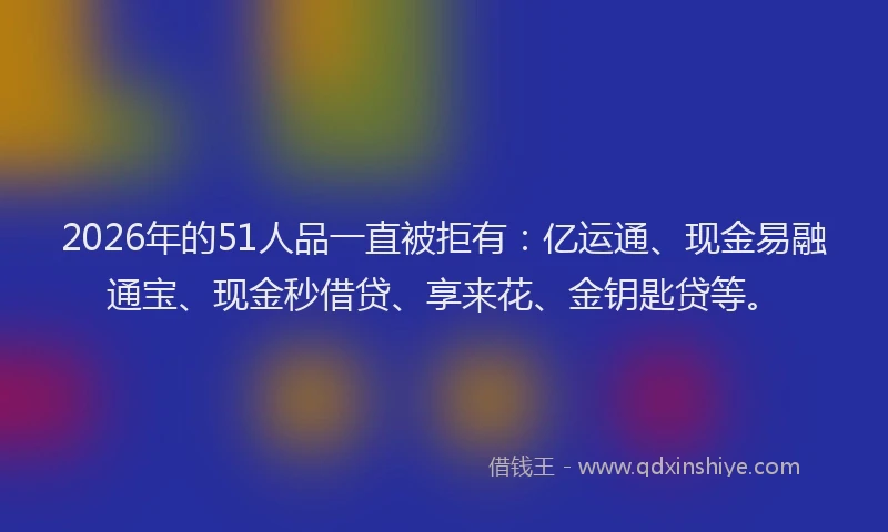 2026年的51人品一直被拒有：亿运通、现金易融通宝、现金秒借贷、享来花、金钥匙贷等。