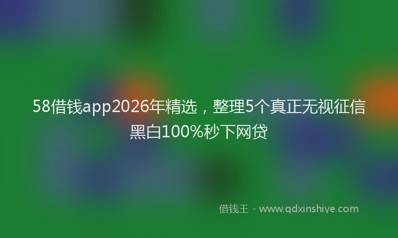 58借钱app2026年精选，整理5个真正无视征信黑白100%秒下网贷