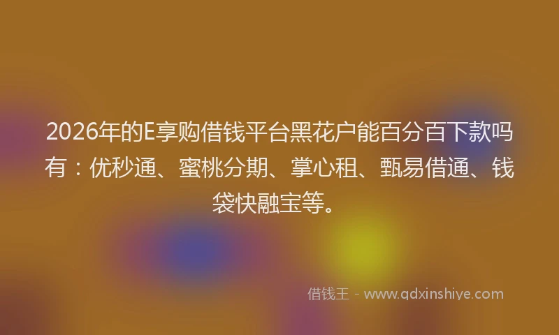 2026年的E享购借钱平台黑花户能百分百下款吗有：优秒通、蜜桃分期、掌心租、甄易借通、钱袋快融宝等。