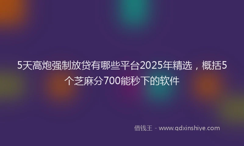 5天高炮强制放贷有哪些平台2025年精选，概括5个芝麻分700能秒下的软件