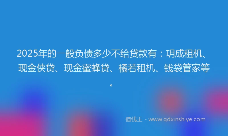 2025年的一般负债多少不给贷款有：玥成租机、现金侠贷、现金蜜蜂贷、橘若租机、钱袋管家等。