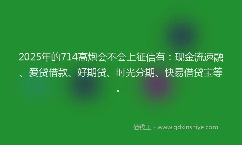 2025年的714高炮会不会上征信有：现金流速融、爱贷借款、好期贷、时光分期、快易借贷宝等。