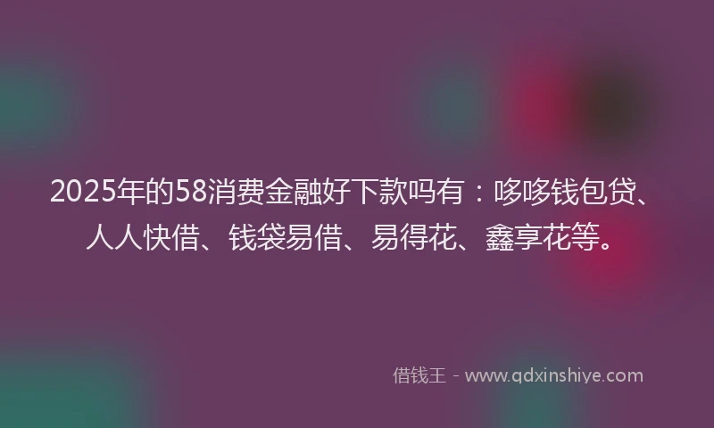 2025年的58消费金融好下款吗有：哆哆钱包贷、人人快借、钱袋易借、易得花、鑫享花等。