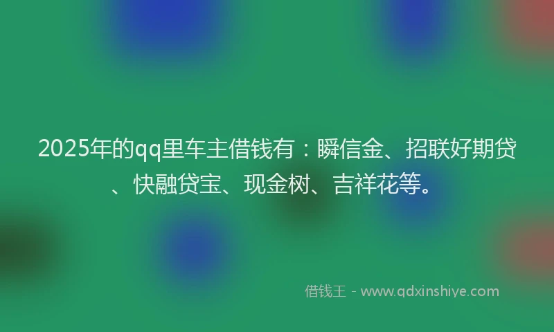 2025年的qq里车主借钱有：瞬信金、招联好期贷、快融贷宝、现金树、吉祥花等。
