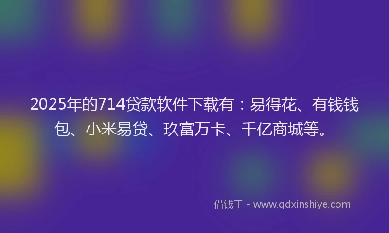 2025年的714贷款软件下载有：易得花、有钱钱包、小米易贷、玖富万卡、千亿商城等。