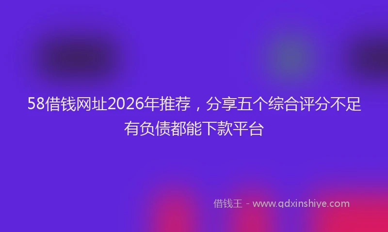 58借钱网址2026年推荐，分享五个综合评分不足有负债都能下款平台