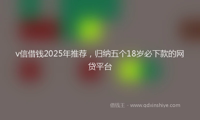 v信借钱2025年推荐，归纳五个18岁必下款的网贷平台