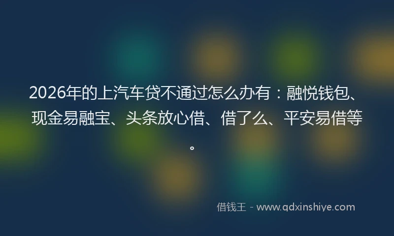 2026年的上汽车贷不通过怎么办有：融悦钱包、现金易融宝、头条放心借、借了么、平安易借等。