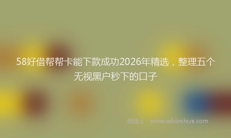 58好借帮帮卡能下款成功2026年精选，整理五个无视黑户秒下的口子