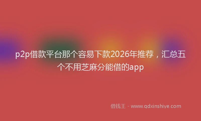 p2p借款平台那个容易下款2026年推荐，汇总五个不用芝麻分能借的app