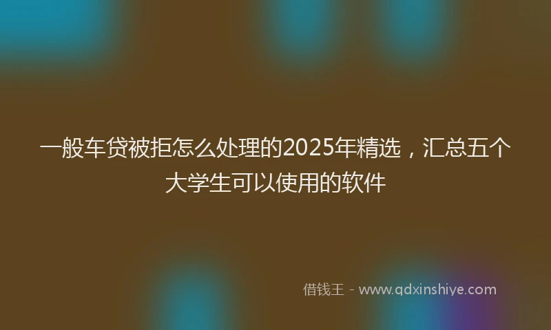 一般车贷被拒怎么处理的2025年精选，汇总五个大学生可以使用的软件