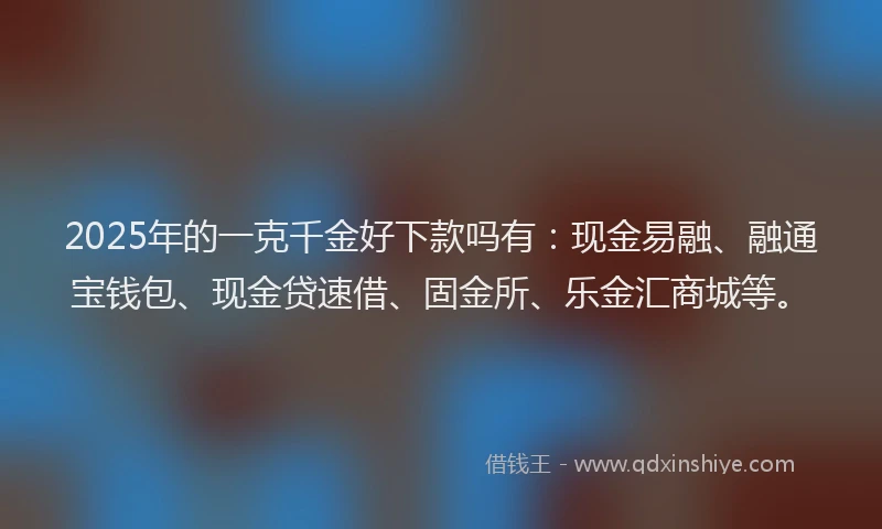 2025年的一克千金好下款吗有:现金易融、融通宝钱包、现金贷速借、固金所、乐金汇商城等。