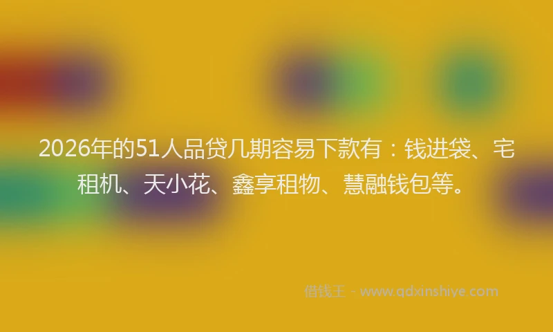 2026年的51人品贷几期容易下款有：钱进袋、宅租机、天小花、鑫享租物、慧融钱包等。