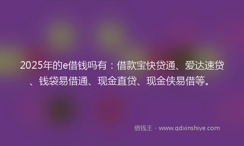 2025年的e借钱吗有：借款宝快贷通、爱达速贷、钱袋易借通、现金直贷、现金侠易借等。