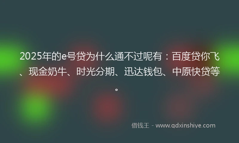 2025年的e号贷为什么通不过呢有:百度贷你飞、现金奶牛、时光分期、迅达钱包、中原快贷等。