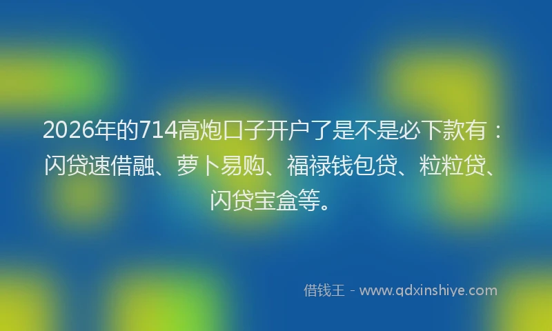2026年的714高炮口子开户了是不是必下款有：闪贷速借融、萝卜易购、福禄钱包贷、粒粒贷、闪贷宝盒等。