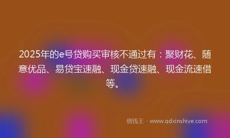 2025年的e号贷购买审核不通过有：聚财花、随意优品、易贷宝速融、现金贷速融、现金流速借等。