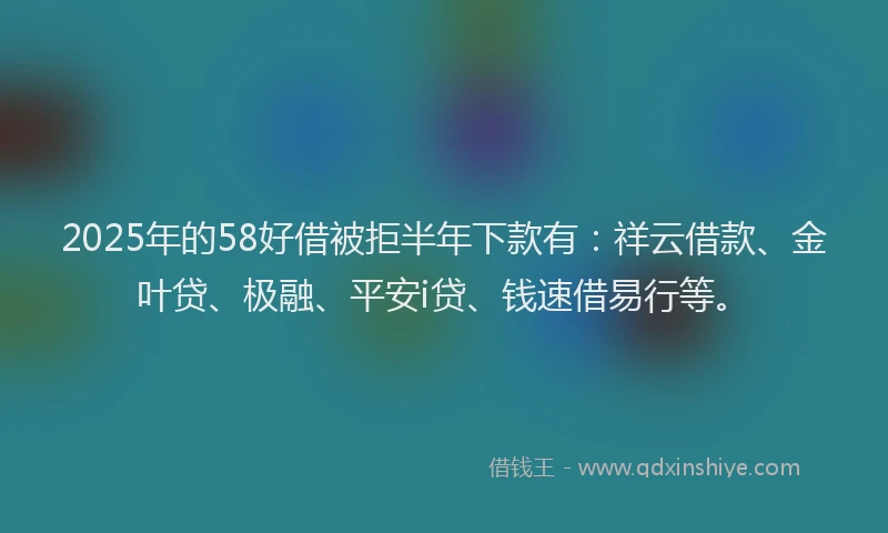 2025年的58好借被拒半年下款有：祥云借款、金叶贷、极融、平安i贷、钱速借易行等。