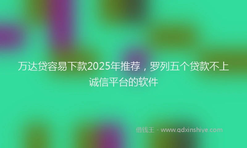 万达贷容易下款2025年推荐，罗列五个贷款不上诚信平台的软件