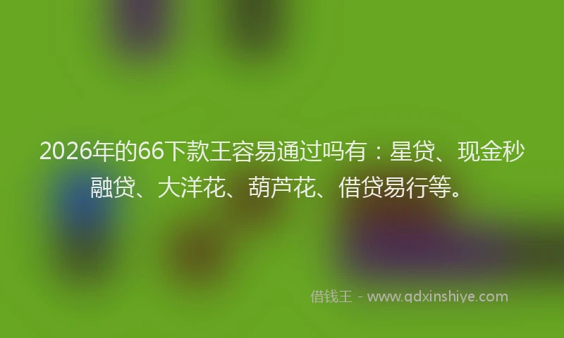 2026年的66下款王容易通过吗有：星贷、现金秒融贷、大洋花、葫芦花、借贷易行等。