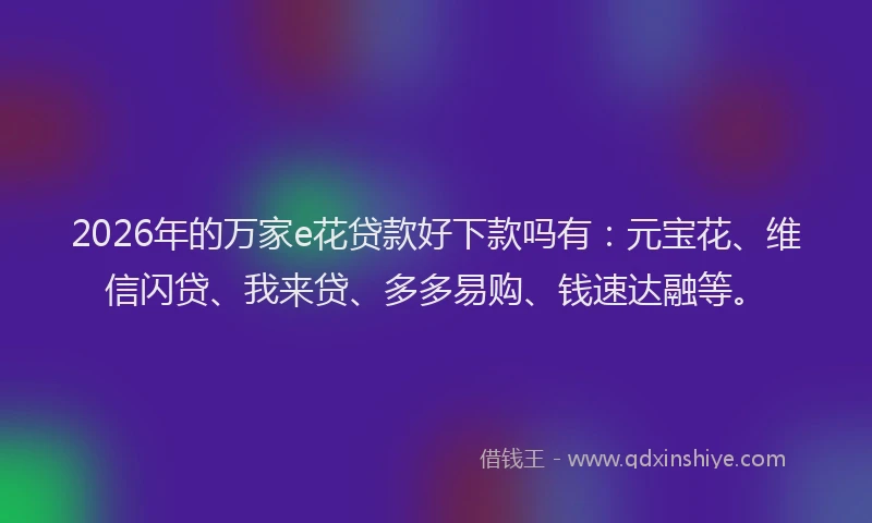 2026年的万家e花贷款好下款吗有：元宝花、维信闪贷、我来贷、多多易购、钱速达融等。