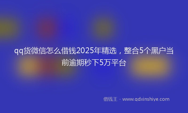 qq货微信怎么借钱2025年精选，整合5个黑户当前逾期秒下5万平台