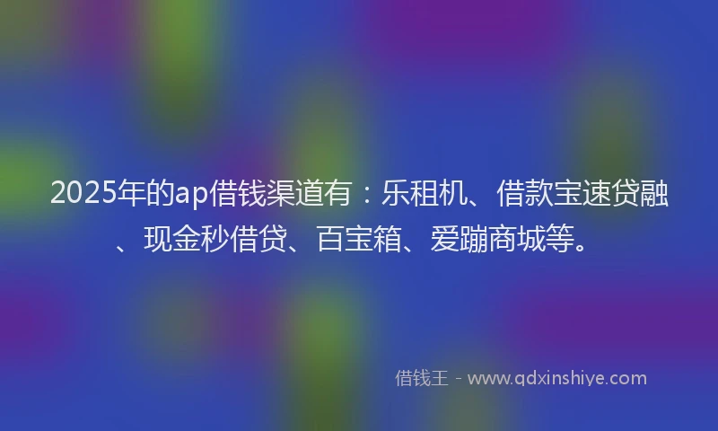 2025年的ap借钱渠道有：乐租机、借款宝速贷融、现金秒借贷、百宝箱、爱蹦商城等。