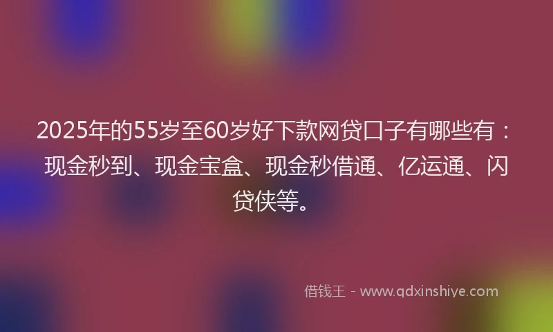 2025年的55岁至60岁好下款网贷口子有哪些有：现金秒到、现金宝盒、现金秒借通、亿运通、闪贷侠等。