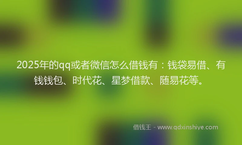 2025年的qq或者微信怎么借钱有：钱袋易借、有钱钱包、时代花、星梦借款、随易花等。