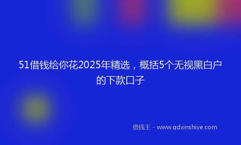 51借钱给你花2025年精选，概括5个无视黑白户的下款口子