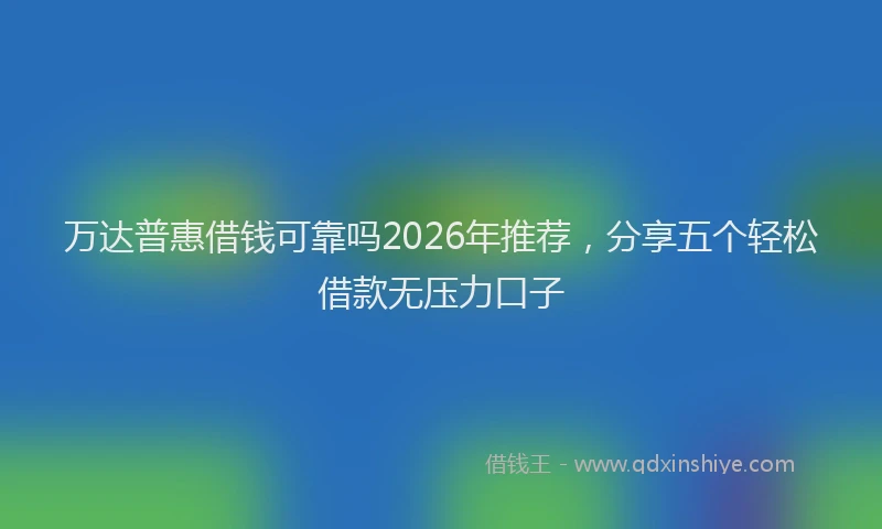 万达普惠借钱可靠吗2026年推荐，分享五个轻松借款无压力口子