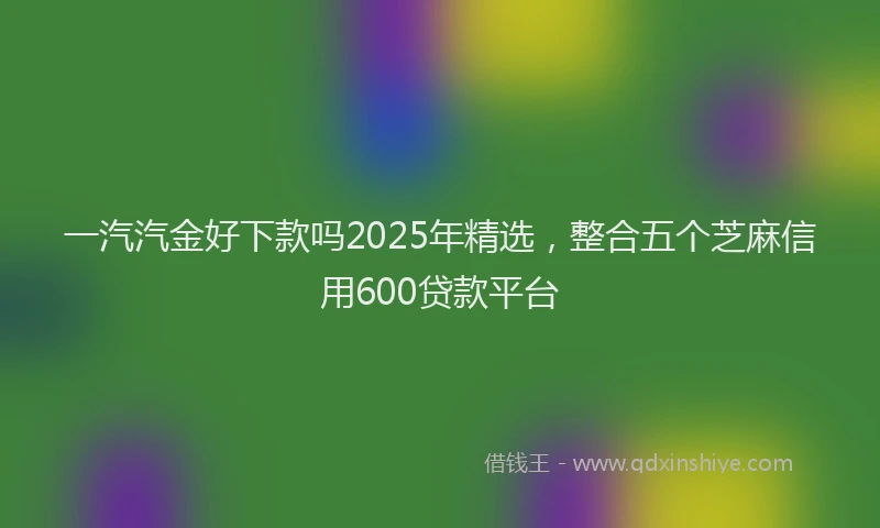 一汽汽金好下款吗2025年精选，整合五个芝麻信用600贷款平台