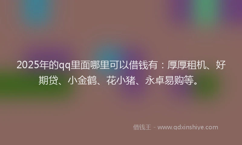 2025年的qq里面哪里可以借钱有：厚厚租机、好期贷、小金鹤、花小猪、永卓易购等。
