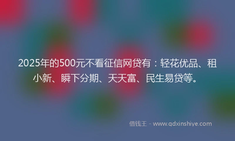 2025年的500元不看征信网贷有:轻花优品、租小新、瞬下分期、天天富、民生易贷等。