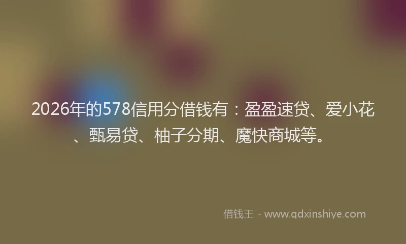2026年的578信用分借钱有：盈盈速贷、爱小花、甄易贷、柚子分期、魔快商城等。