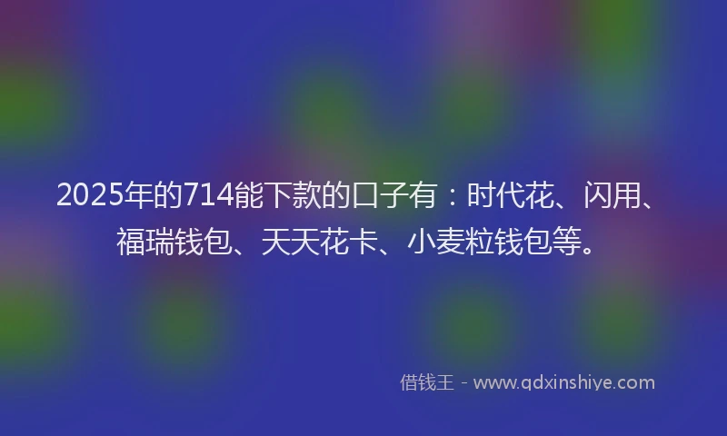 2025年的714能下款的口子有:时代花、闪用、福瑞钱包、天天花卡、小麦粒钱包等。