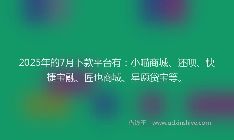 2025年的7月下款平台有：小喵商城、还呗、快捷宝融、匠也商城、星愿贷宝等。