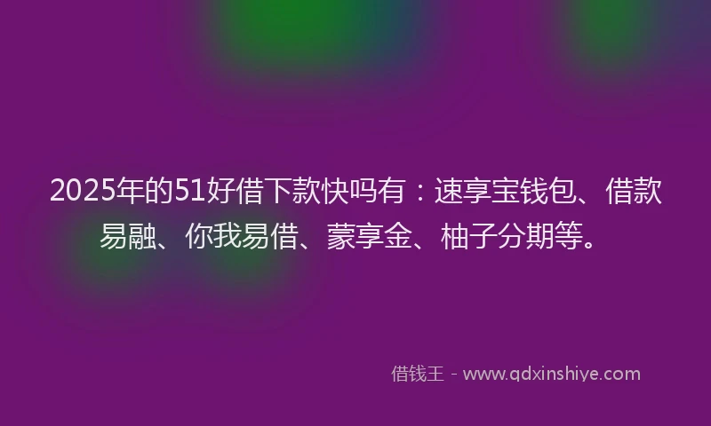 2025年的51好借下款快吗有：速享宝钱包、借款易融、你我易借、蒙享金、柚子分期等。