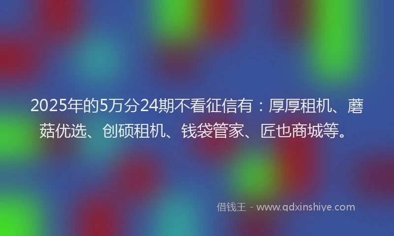2025年的5万分24期不看征信有：厚厚租机、蘑菇优选、创硕租机、钱袋管家、匠也商城等。